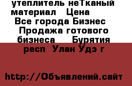 утеплитель неТканый материал › Цена ­ 100 - Все города Бизнес » Продажа готового бизнеса   . Бурятия респ.,Улан-Удэ г.